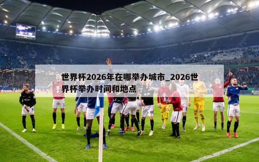 世界杯2026年在哪举办城市_2026世界杯举办时间和地点