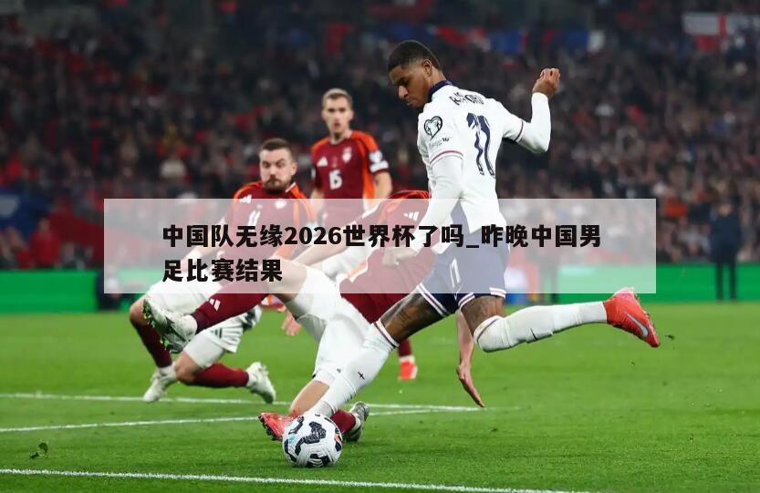 中国队无缘2026世界杯了吗_昨晚中国男足比赛结果