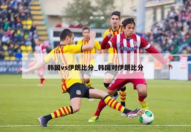 韩国vs伊朗比分_韩国对伊朗比分