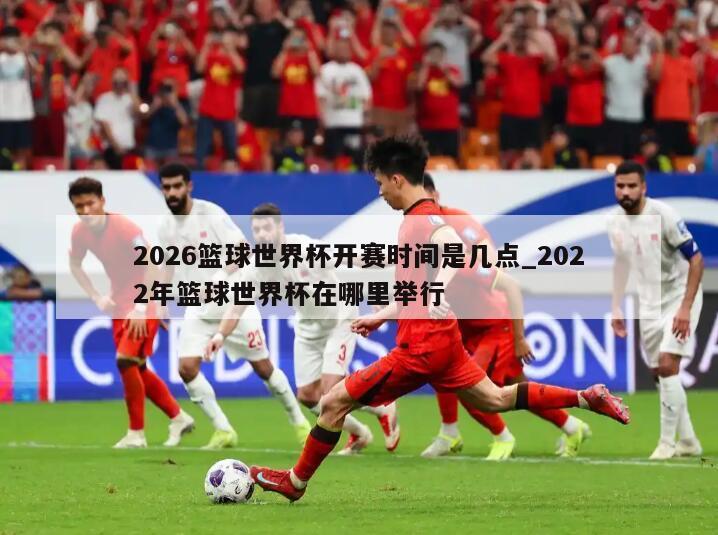 2026篮球世界杯开赛时间是几点_2022年篮球世界杯在哪里举行