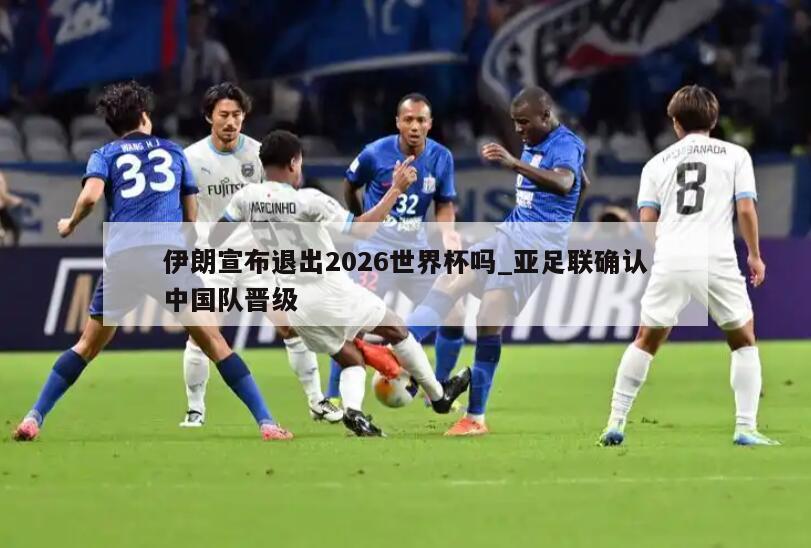 伊朗宣布退出2026世界杯吗_亚足联确认中国队晋级