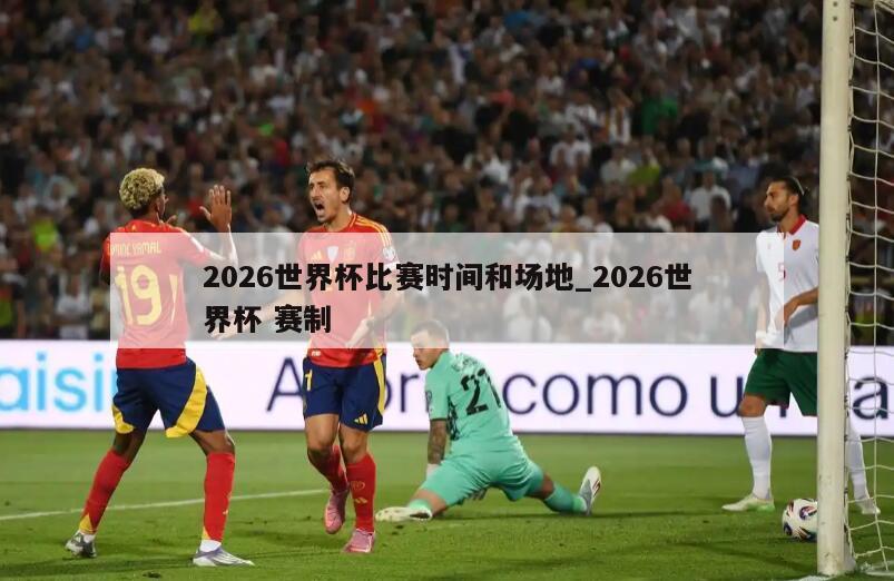 2026世界杯比赛时间和场地_2026世界杯 赛制