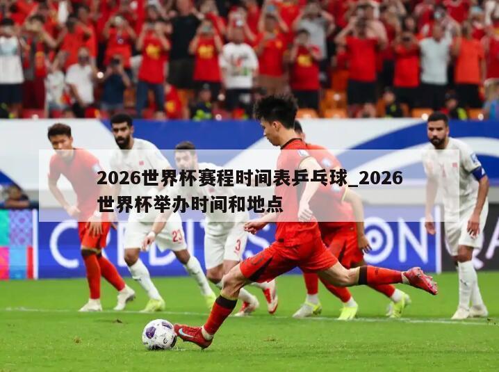 2026世界杯赛程时间表乒乓球_2026世界杯举办时间和地点