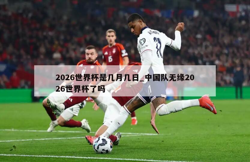 2026世界杯是几月几日_中国队无缘2026世界杯了吗