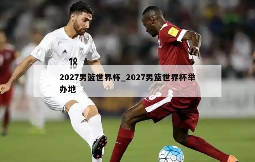 2027男篮世界杯_2027男篮世界杯举办地