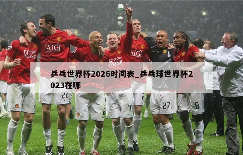 乒乓世界杯2026时间表_乒乓球世界杯2023在哪