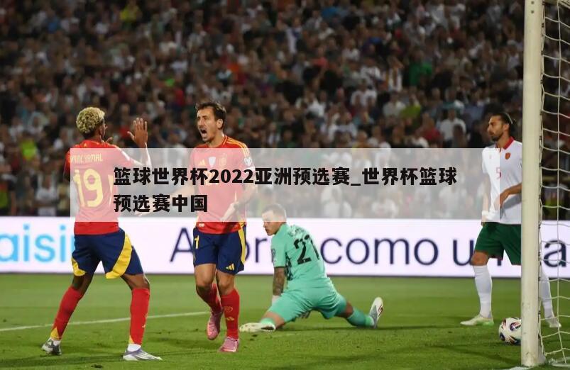 篮球世界杯2022亚洲预选赛_世界杯篮球预选赛中国