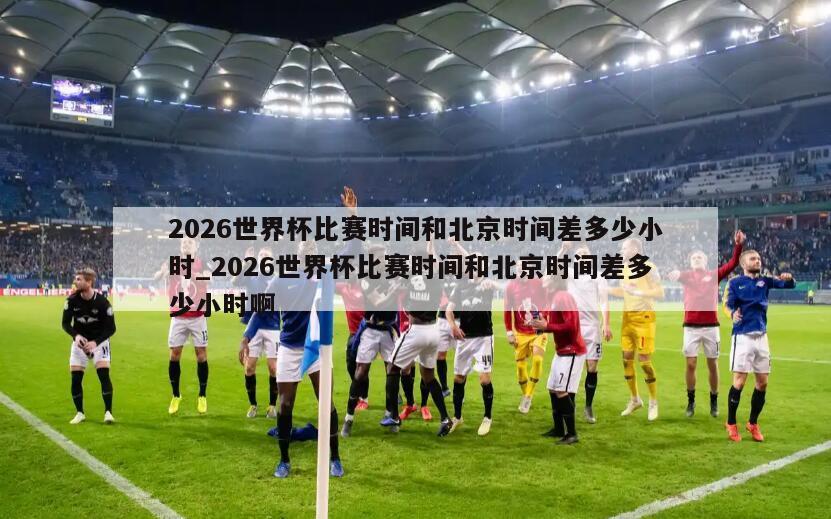 2026世界杯比赛时间和北京时间差多少小时_2026世界杯比赛时间和北京时间差多少小时啊