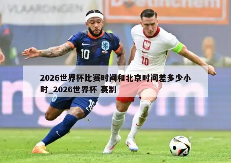 2026世界杯比赛时间和北京时间差多少小时_2026世界杯 赛制