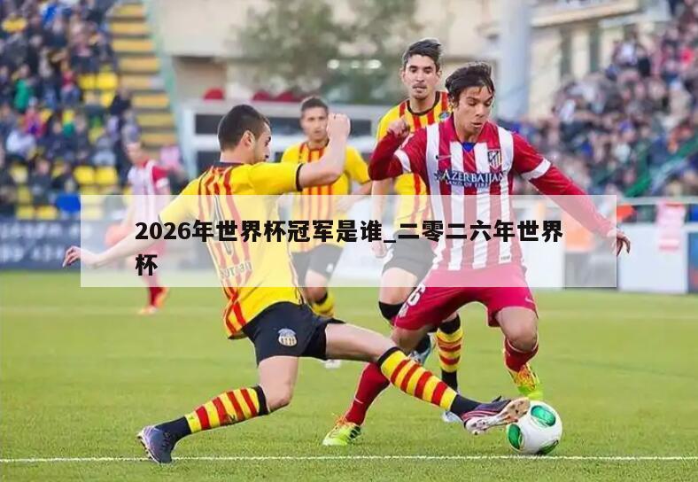 2026年世界杯冠军是谁_二零二六年世界杯