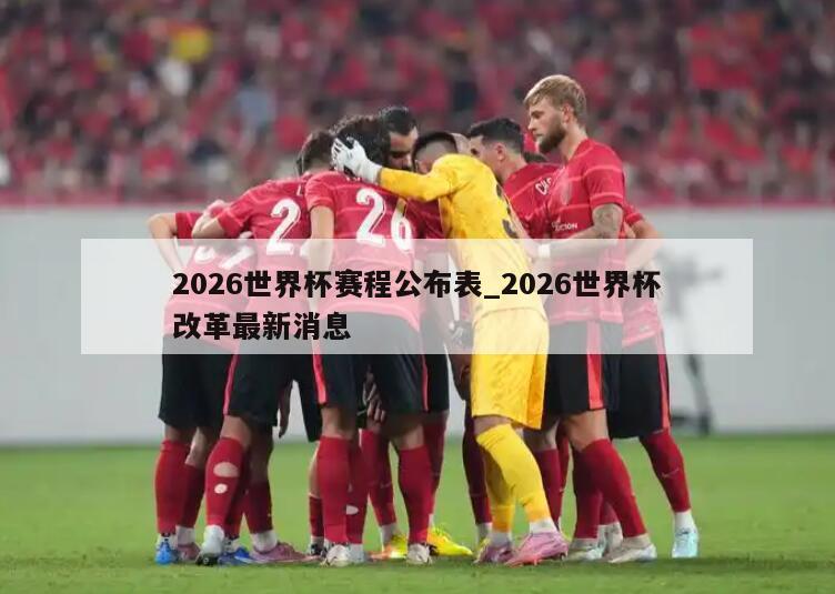 2026世界杯赛程公布表_2026世界杯改革最新消息