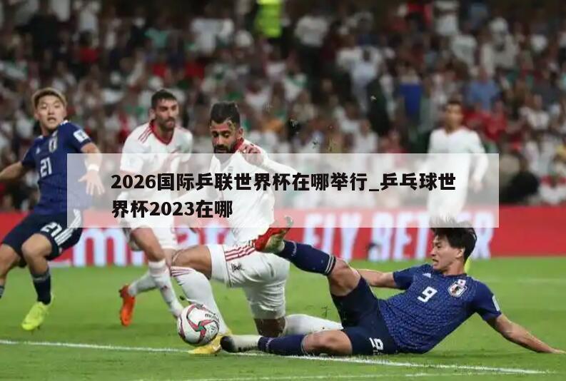 2026国际乒联世界杯在哪举行_乒乓球世界杯2023在哪
