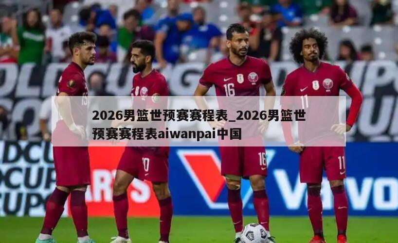2026男篮世预赛赛程表_2026男篮世预赛赛程表aiwanpai中国