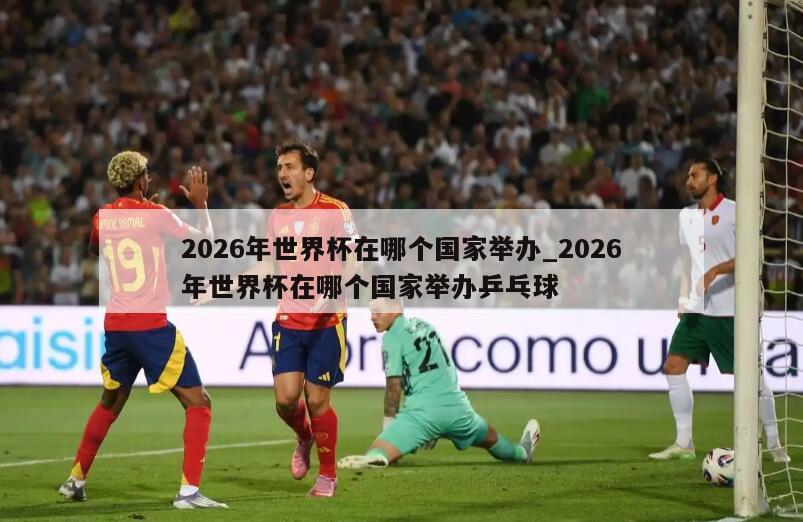 2026年世界杯在哪个国家举办_2026年世界杯在哪个国家举办乒乓球